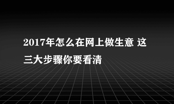 2017年怎么在网上做生意 这三大步骤你要看清