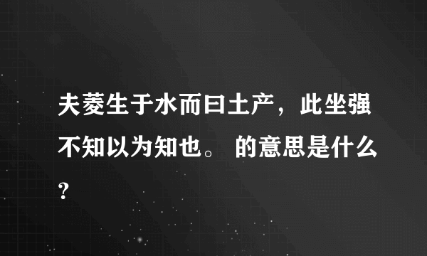 夫菱生于水而曰土产，此坐强不知以为知也。 的意思是什么？