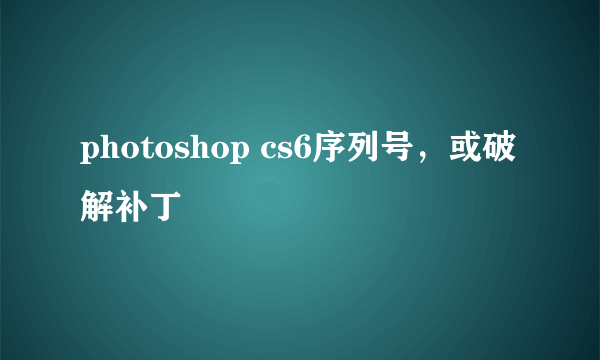 photoshop cs6序列号，或破解补丁