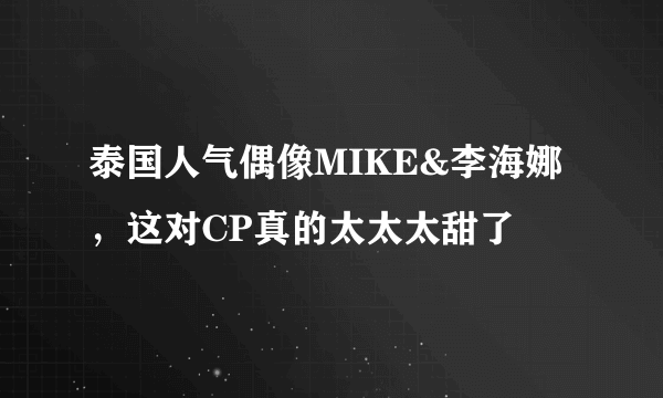 泰国人气偶像MIKE&李海娜，这对CP真的太太太甜了