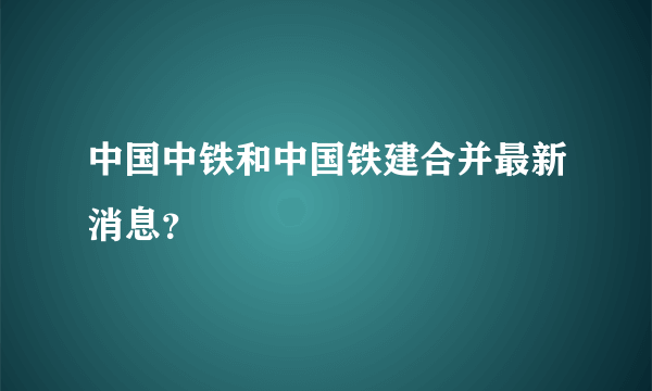 中国中铁和中国铁建合并最新消息？