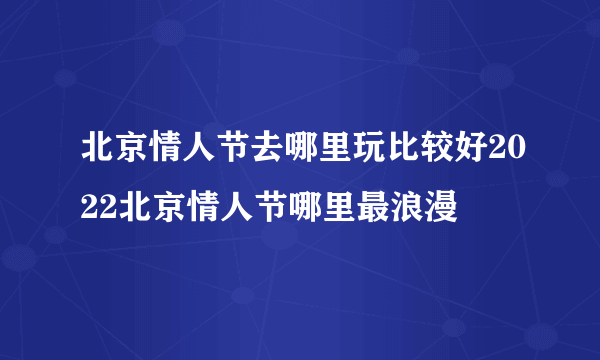 北京情人节去哪里玩比较好2022北京情人节哪里最浪漫