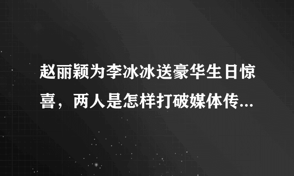 赵丽颖为李冰冰送豪华生日惊喜，两人是怎样打破媒体传说两人间有争议传言？