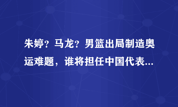 朱婷？马龙？男篮出局制造奥运难题，谁将担任中国代表团旗手？