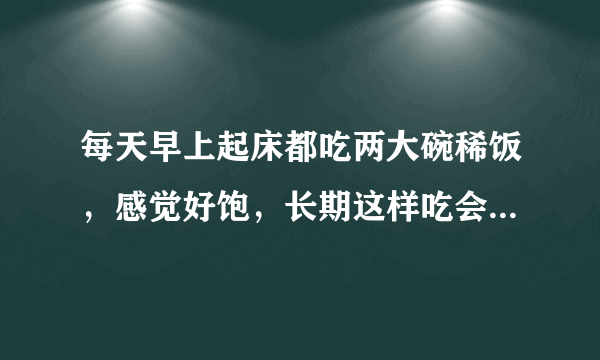 每天早上起床都吃两大碗稀饭，感觉好饱，长期这样吃会有什么不良后果吗？