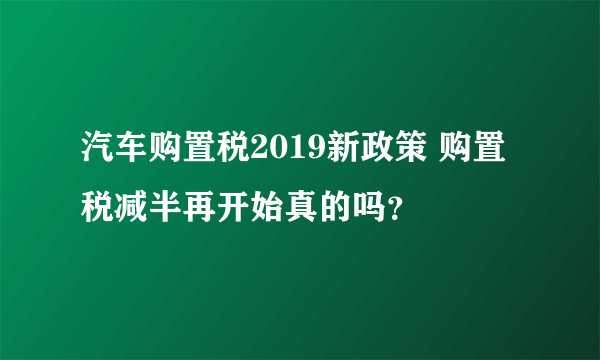 汽车购置税2019新政策 购置税减半再开始真的吗？