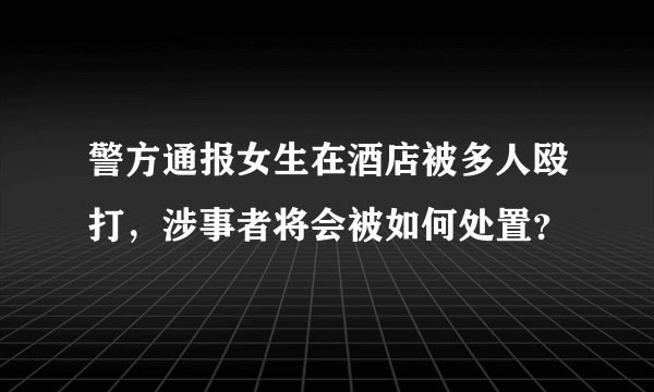 警方通报女生在酒店被多人殴打，涉事者将会被如何处置？