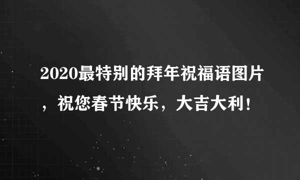 2020最特别的拜年祝福语图片，祝您春节快乐，大吉大利！