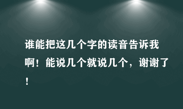 谁能把这几个字的读音告诉我啊！能说几个就说几个，谢谢了！