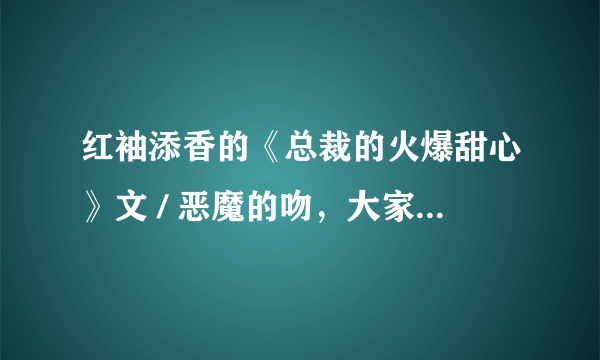 红袖添香的《总裁的火爆甜心》文 / 恶魔的吻，大家多多评论哦！真的很不错的哦！