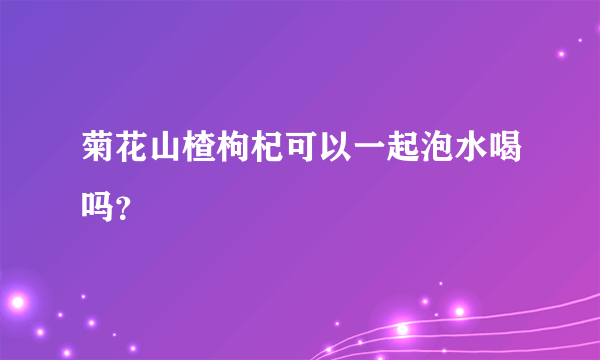 菊花山楂枸杞可以一起泡水喝吗？