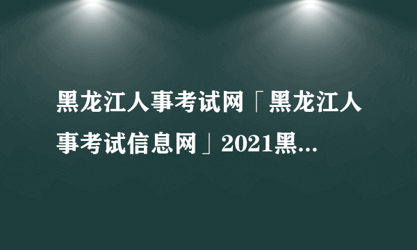 黑龙江人事考试网「黑龙江人事考试信息网」2021黑龙江公务员考试