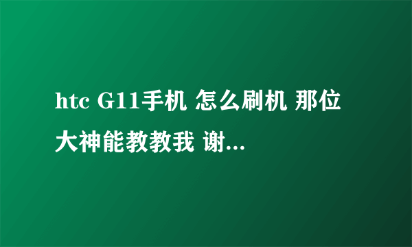 htc G11手机 怎么刷机 那位大神能教教我 谢谢了,,,