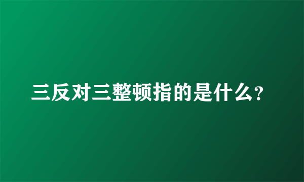 三反对三整顿指的是什么？