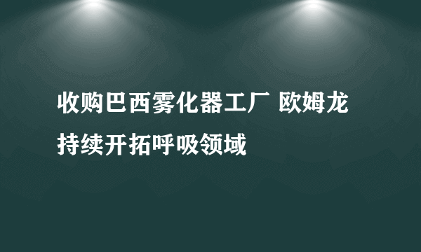 收购巴西雾化器工厂 欧姆龙持续开拓呼吸领域