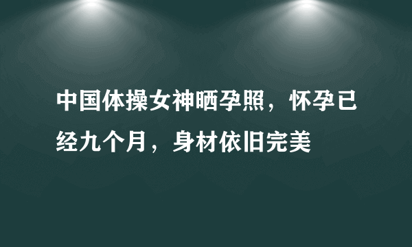 中国体操女神晒孕照，怀孕已经九个月，身材依旧完美