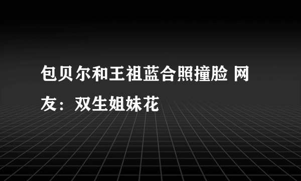 包贝尔和王祖蓝合照撞脸 网友：双生姐妹花