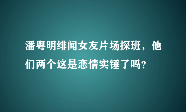 潘粤明绯闻女友片场探班，他们两个这是恋情实锤了吗？