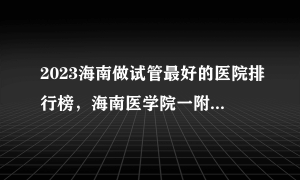 2023海南做试管最好的医院排行榜，海南医学院一附院名副其实