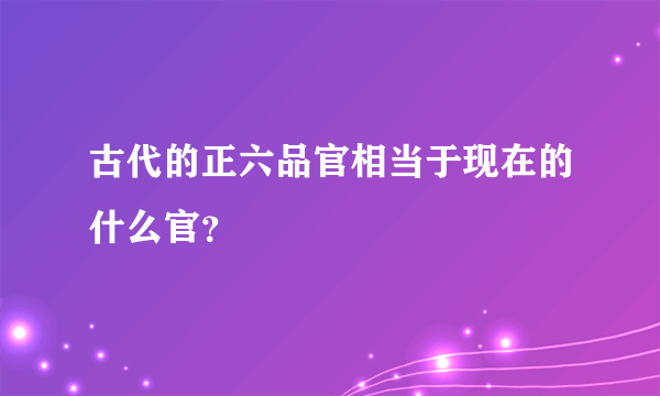 古代的正六品官相当于现在的什么官？