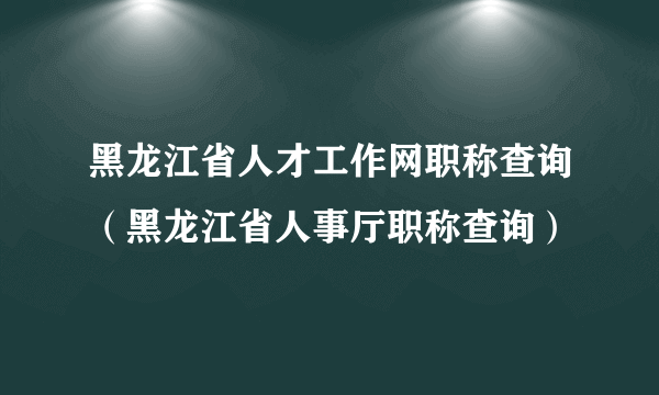 黑龙江省人才工作网职称查询（黑龙江省人事厅职称查询）