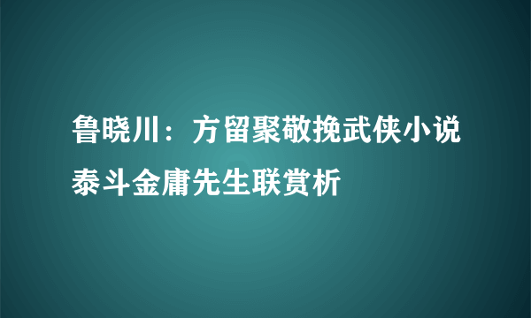 鲁晓川：方留聚敬挽武侠小说泰斗金庸先生联赏析