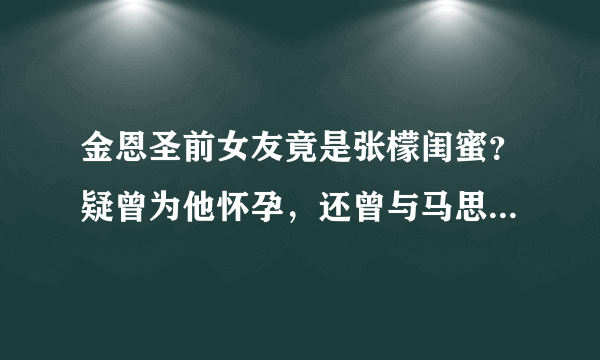 金恩圣前女友竟是张檬闺蜜？疑曾为他怀孕，还曾与马思纯互扇巴掌