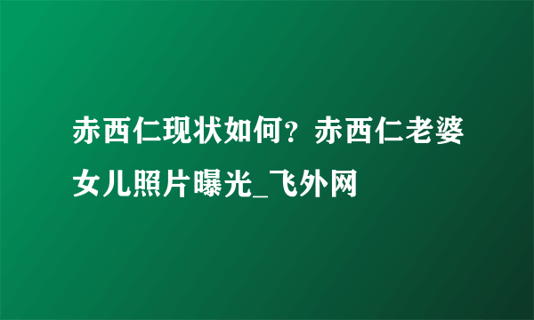 赤西仁现状如何？赤西仁老婆女儿照片曝光_飞外网