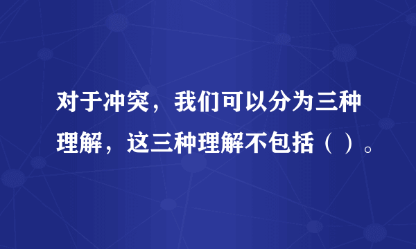 对于冲突，我们可以分为三种理解，这三种理解不包括（）。