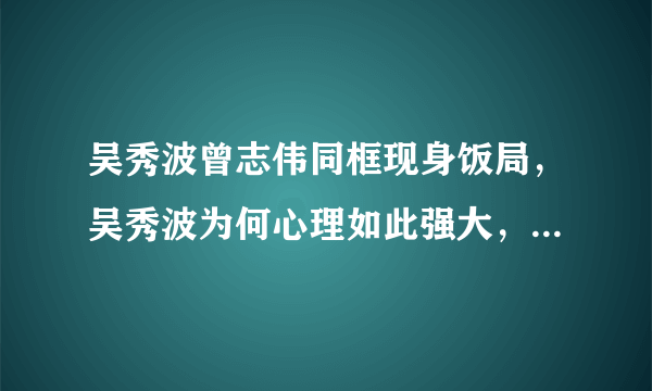 吴秀波曾志伟同框现身饭局，吴秀波为何心理如此强大，还现身公众面前？