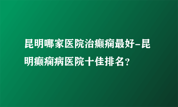 昆明哪家医院治癫痫最好-昆明癫痫病医院十佳排名？