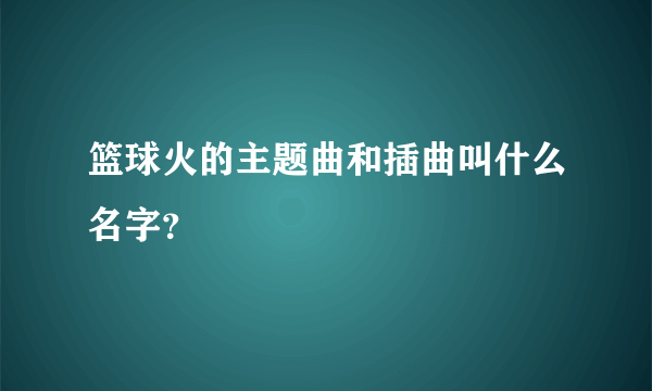 篮球火的主题曲和插曲叫什么名字？