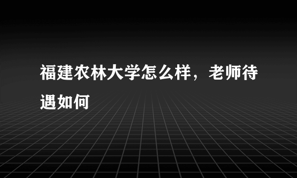 福建农林大学怎么样，老师待遇如何