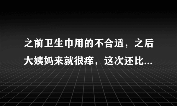 之前卫生巾用的不合适，之后大姨妈来就很痒，这次还比较厉害总水