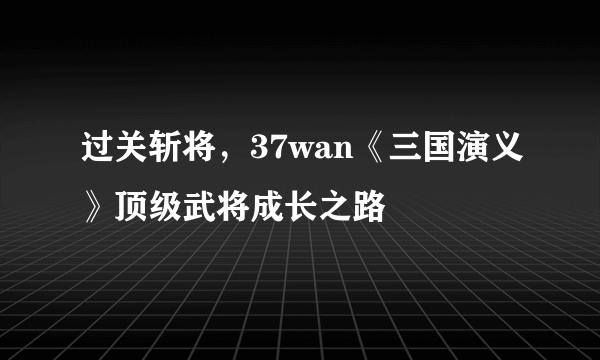 过关斩将，37wan《三国演义》顶级武将成长之路