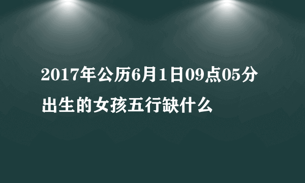 2017年公历6月1日09点05分出生的女孩五行缺什么