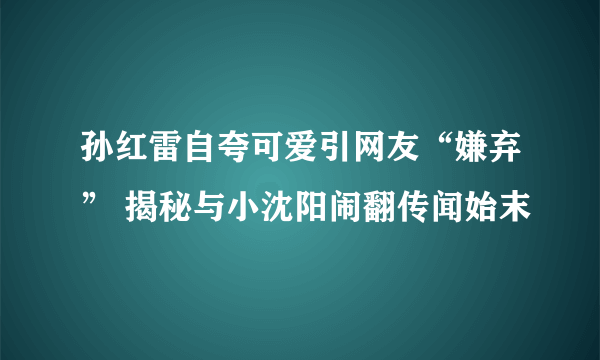 孙红雷自夸可爱引网友“嫌弃” 揭秘与小沈阳闹翻传闻始末