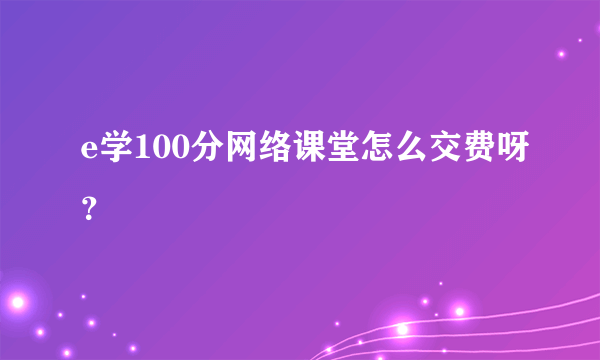 e学100分网络课堂怎么交费呀？