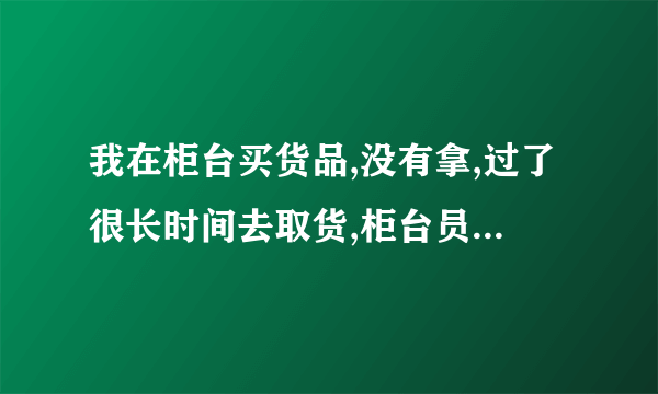 我在柜台买货品,没有拿,过了很长时间去取货,柜台员工离职了,应该怎么办？