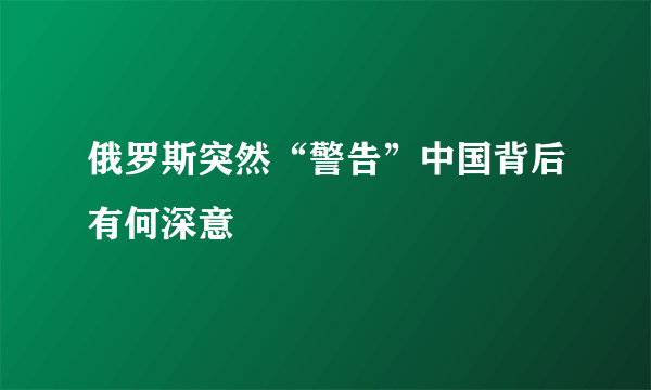 俄罗斯突然“警告”中国背后有何深意