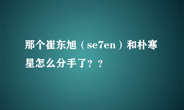 那个崔东旭（se7en）和朴寒星怎么分手了？？