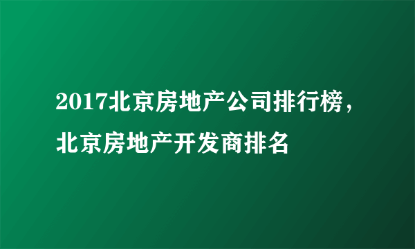 2017北京房地产公司排行榜，北京房地产开发商排名