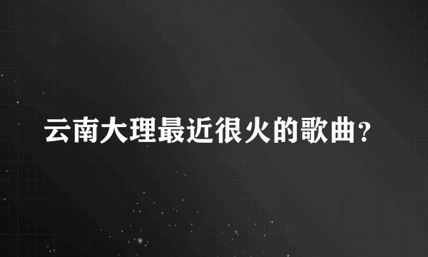 云南大理最近很火的歌曲？