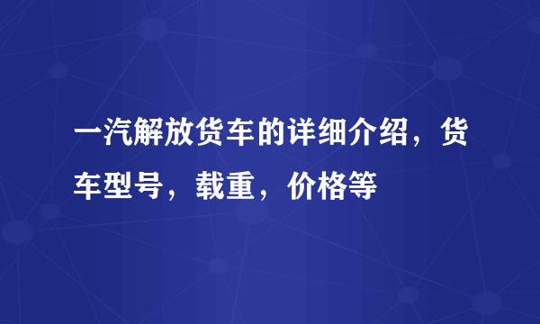 一汽解放货车的详细介绍，货车型号，载重，价格等