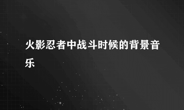 火影忍者中战斗时候的背景音乐