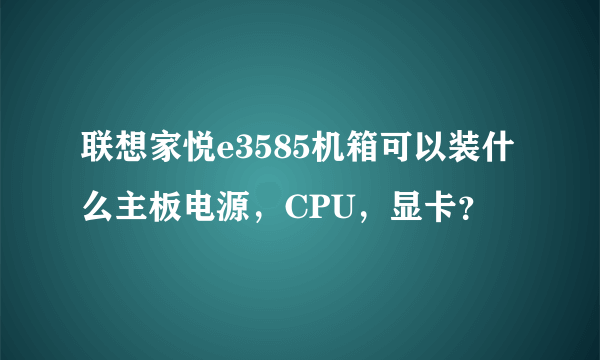 联想家悦e3585机箱可以装什么主板电源，CPU，显卡？