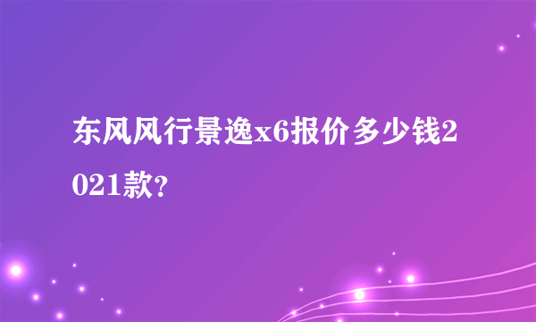 东风风行景逸x6报价多少钱2021款？