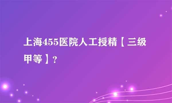 上海455医院人工授精【三级甲等】？