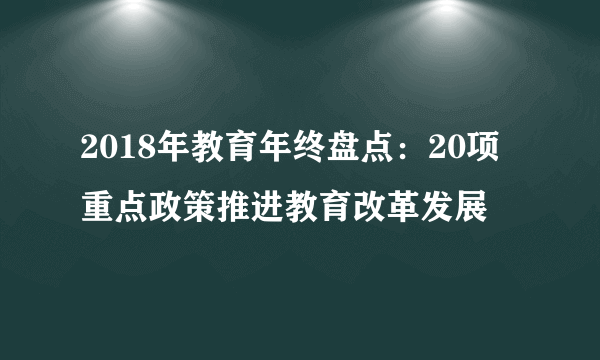 2018年教育年终盘点：20项重点政策推进教育改革发展