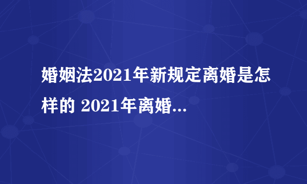 婚姻法2021年新规定离婚是怎样的 2021年离婚需要什么要求